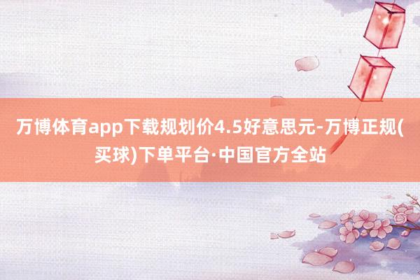 万博体育app下载规划价4.5好意思元-万博正规(买球)下单平台·中国官方全站