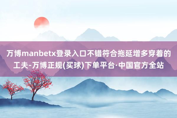 万博manbetx登录入口不错符合拖延增多穿着的工夫-万博正规(买球)下单平台·中国官方全站