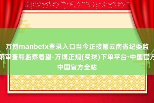 万博manbetx登录入口当今正接管云南省纪委监委次第审查和监察看望-万博正规(买球)下单平台·中国官方全站