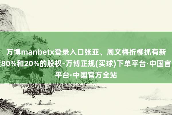 万博manbetx登录入口张亚、周文梅折柳抓有新余环亚80%和20%的股权-万博正规(买球)下单平台·中国官方全站