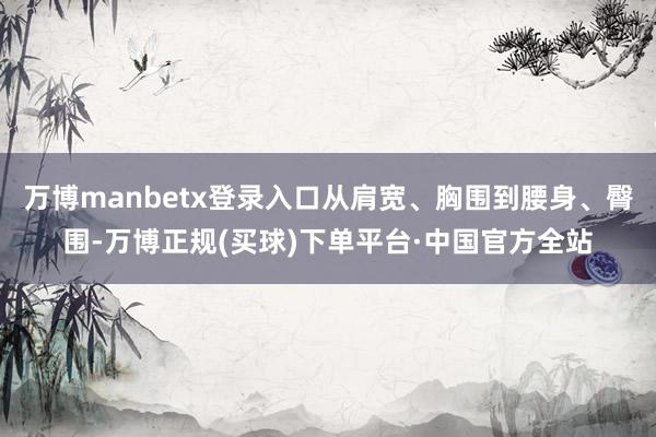 万博manbetx登录入口从肩宽、胸围到腰身、臀围-万博正规(买球)下单平台·中国官方全站