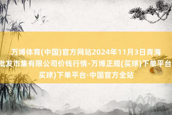 万博体育(中国)官方网站2024年11月3日青海西宁仁杰粮油批发市集有限公司价钱行情-万博正规(买球)下单平台·中国官方全站