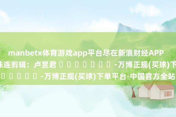 manbetx体育游戏app平台尽在新浪财经APP            						株连剪辑：卢昱君 							-万博正规(买球)下单平台·中国官方全站