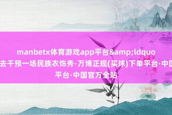 manbetx体育游戏app平台&ldquo;我今天要去干预一场民族衣饰秀-万博正规(买球)下单平台·中国官方全站