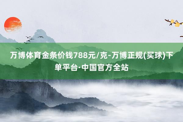 万博体育金条价钱788元/克-万博正规(买球)下单平台·中国官方全站