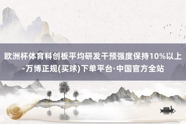 欧洲杯体育科创板平均研发干预强度保持10%以上-万博正规(买球)下单平台·中国官方全站