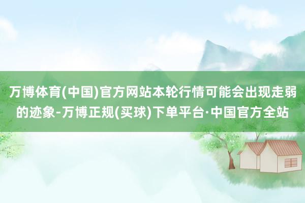 万博体育(中国)官方网站本轮行情可能会出现走弱的迹象-万博正规(买球)下单平台·中国官方全站