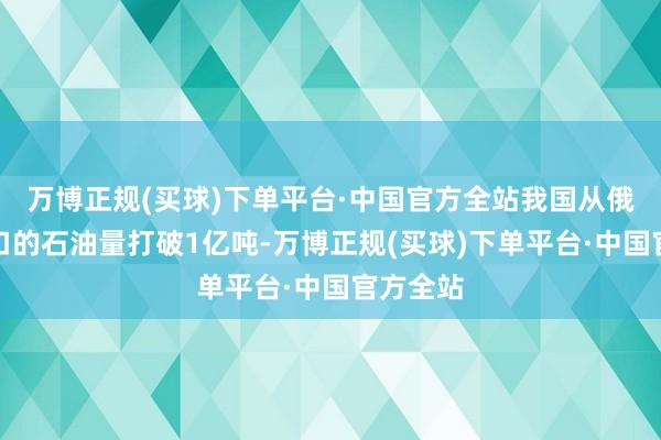 万博正规(买球)下单平台·中国官方全站我国从俄罗斯入口的石油量打破1亿吨-万博正规(买球)下单平台·中国官方全站