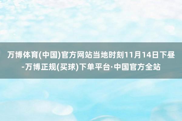 万博体育(中国)官方网站当地时刻11月14日下昼-万博正规(买球)下单平台·中国官方全站