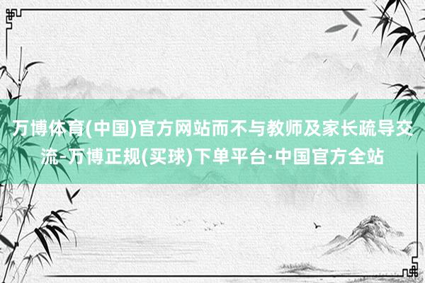 万博体育(中国)官方网站而不与教师及家长疏导交流-万博正规(买球)下单平台·中国官方全站