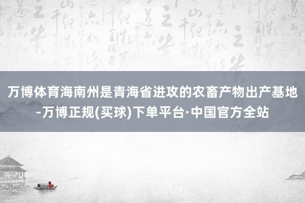 万博体育　　海南州是青海省进攻的农畜产物出产基地-万博正规(买球)下单平台·中国官方全站