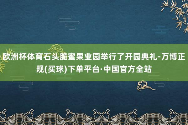 欧洲杯体育石头脆蜜果业园举行了开园典礼-万博正规(买球)下单平台·中国官方全站