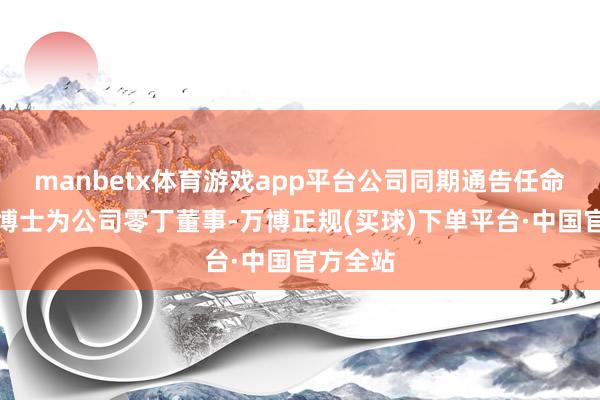 manbetx体育游戏app平台公司同期通告任命诸葛越博士为公司零丁董事-万博正规(买球)下单平台·中国官方全站