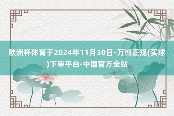 欧洲杯体育于2024年11月30日-万博正规(买球)下单平台·中国官方全站