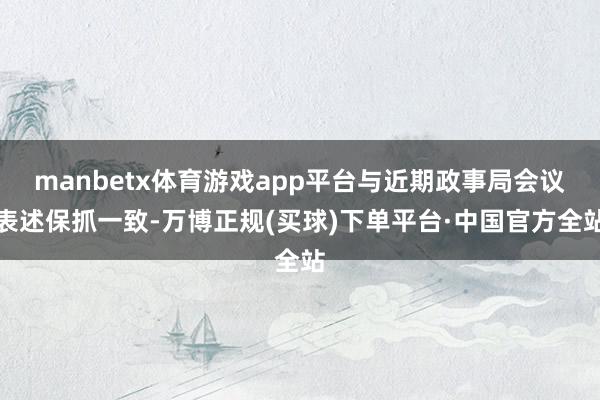 manbetx体育游戏app平台与近期政事局会议表述保抓一致-万博正规(买球)下单平台·中国官方全站