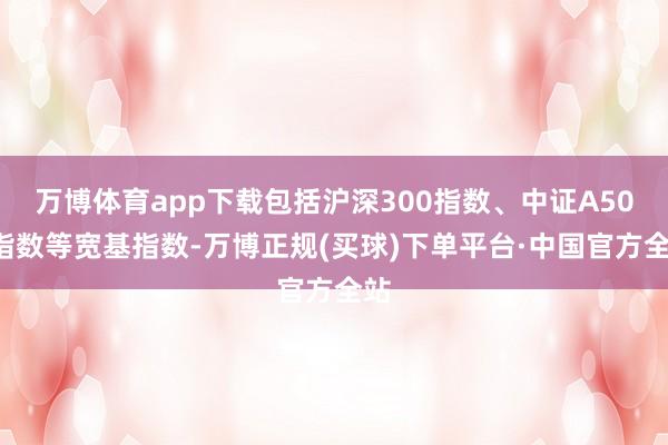 万博体育app下载包括沪深300指数、中证A500指数等宽基指数-万博正规(买球)下单平台·中国官方全站