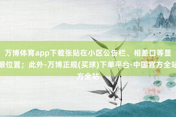 万博体育app下载张贴在小区公告栏、相差口等显眼位置；此外-万博正规(买球)下单平台·中国官方全站