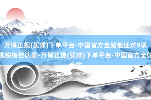 万博正规(买球)下单平台·中国官方全站他还对9项逃税指控认罪-万博正规(买球)下单平台·中国官方全站