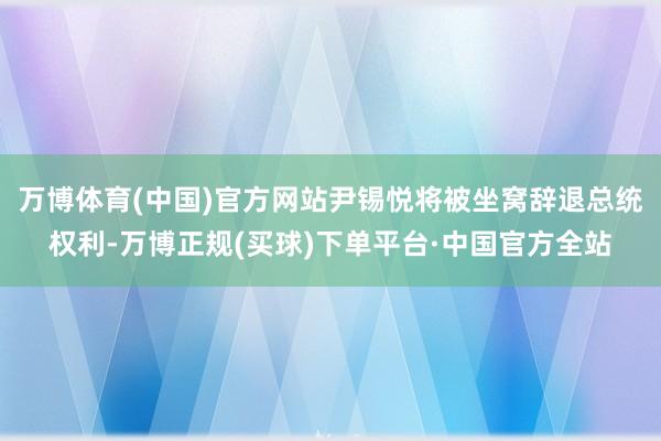 万博体育(中国)官方网站尹锡悦将被坐窝辞退总统权利-万博正规(买球)下单平台·中国官方全站