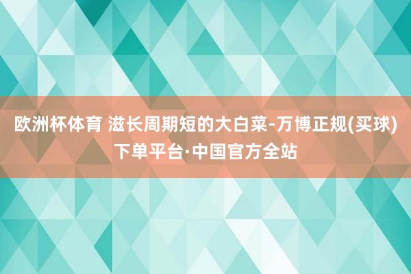 欧洲杯体育 滋长周期短的大白菜-万博正规(买球)下单平台·中国官方全站