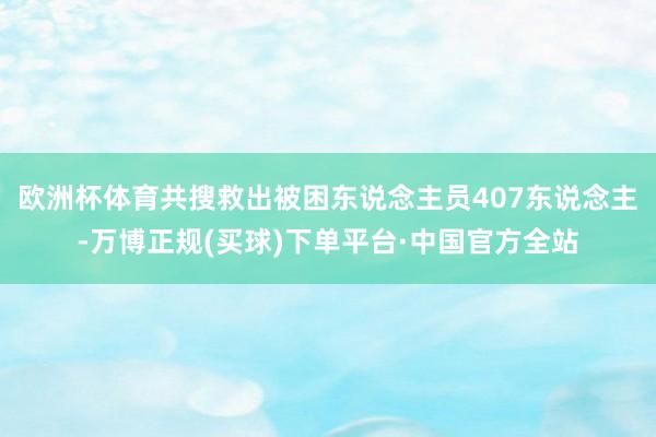 欧洲杯体育共搜救出被困东说念主员407东说念主-万博正规(买球)下单平台·中国官方全站