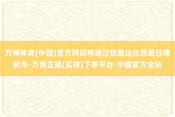 万博体育(中国)官方网站将通过铁路运往西藏日喀则市-万博正规(买球)下单平台·中国官方全站