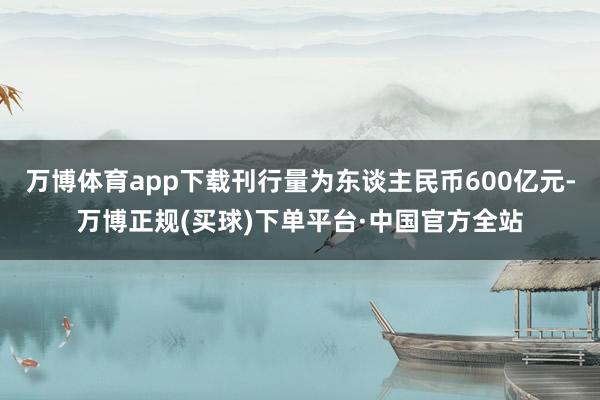 万博体育app下载刊行量为东谈主民币600亿元-万博正规(买球)下单平台·中国官方全站