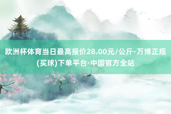 欧洲杯体育当日最高报价28.00元/公斤-万博正规(买球)下单平台·中国官方全站