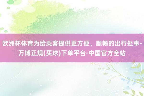 欧洲杯体育为给乘客提供更方便、顺畅的出行处事-万博正规(买球)下单平台·中国官方全站