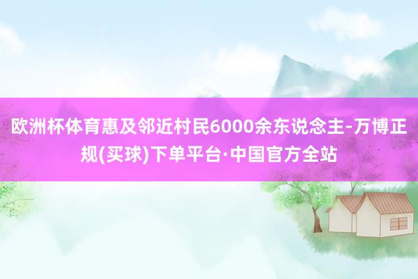 欧洲杯体育惠及邻近村民6000余东说念主-万博正规(买球)下单平台·中国官方全站