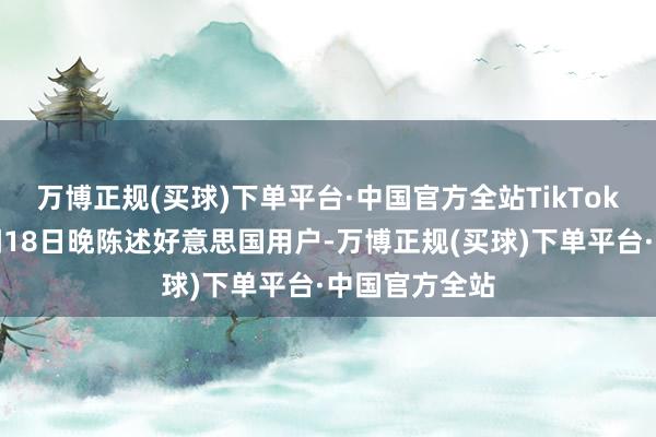 万博正规(买球)下单平台·中国官方全站TikTok公司当地时间18日晚陈述好意思国用户-万博正规(买球)下单平台·中国官方全站