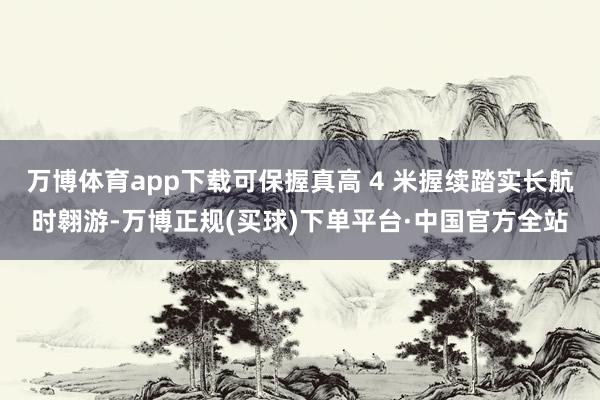 万博体育app下载可保握真高 4 米握续踏实长航时翱游-万博正规(买球)下单平台·中国官方全站