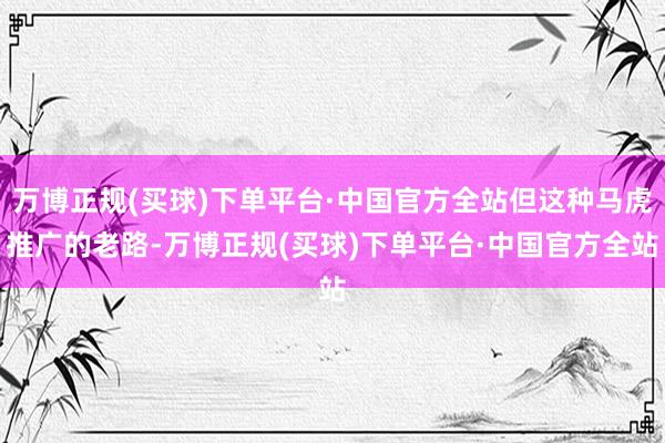 万博正规(买球)下单平台·中国官方全站但这种马虎推广的老路-万博正规(买球)下单平台·中国官方全站